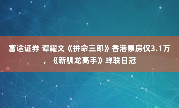 富途证券 谭耀文《拼命三郎》香港票房仅3.1万，《新驯龙高手》蝉联日冠