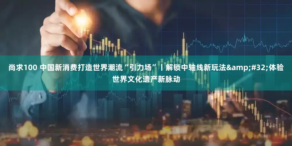 尚求100 中国新消费打造世界潮流“引力场”丨解锁中轴线新玩法 体验世界文化遗产新脉动