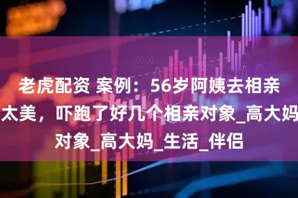 老虎配资 案例：56岁阿姨去相亲，却因长得太美，吓跑了好几个相亲对象_高大妈_生活_伴侣