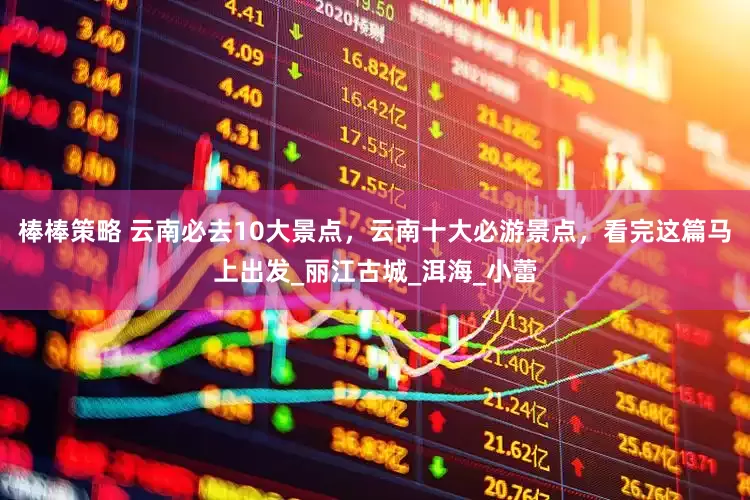 棒棒策略 云南必去10大景点，云南十大必游景点，看完这篇马上出发_丽江古城_洱海_小蕾