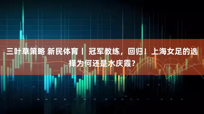 三叶草策略 新民体育丨 冠军教练，回归！上海女足的选择为何还是水庆霞？
