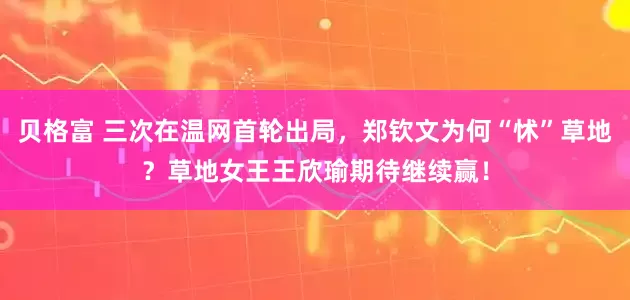 贝格富 三次在温网首轮出局，郑钦文为何“怵”草地？草地女王王欣瑜期待继续赢！