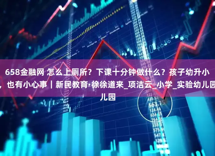 658金融网 怎么上厕所？下课十分钟做什么？孩子幼升小，也有小心事｜新民教育·徐徐道来_项洁云_小学_实验幼儿园
