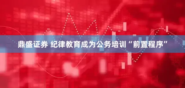 鼎盛证券 纪律教育成为公务培训“前置程序”