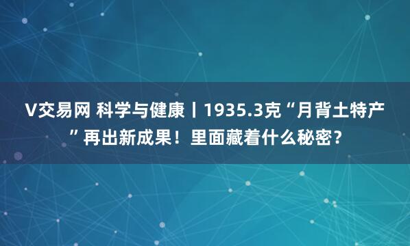 V交易网 科学与健康丨1935.3克“月背土特产”再出新成果！里面藏着什么秘密？
