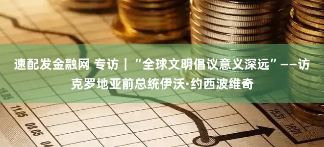 速配发金融网 专访｜“全球文明倡议意义深远”——访克罗地亚前总统伊沃·约西波维奇