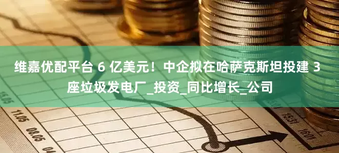 维嘉优配平台 6 亿美元！中企拟在哈萨克斯坦投建 3 座垃圾发电厂_投资_同比增长_公司