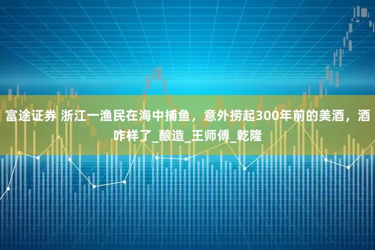 富途证券 浙江一渔民在海中捕鱼，意外捞起300年前的美酒，酒咋样了_酿造_王师傅_乾隆
