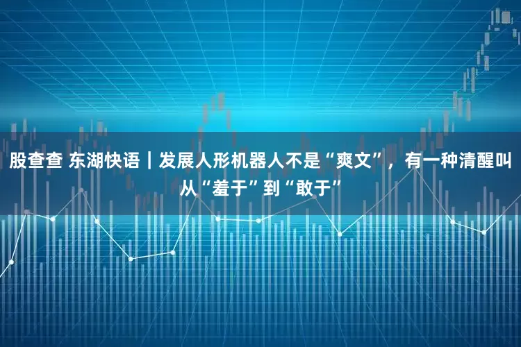 股查查 东湖快语｜发展人形机器人不是“爽文”，有一种清醒叫从“羞于”到“敢于”