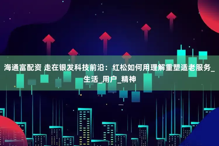 海通富配资 走在银发科技前沿：红松如何用理解重塑适老服务_生活_用户_精神