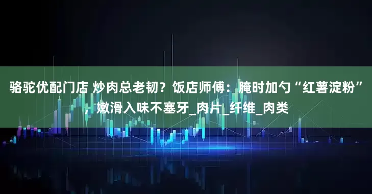 骆驼优配门店 炒肉总老韧？饭店师傅：腌时加勺“红薯淀粉”，嫩滑入味不塞牙_肉片_纤维_肉类