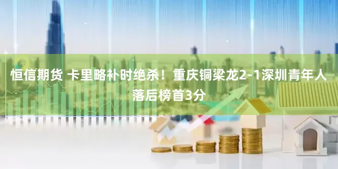 恒信期货 卡里略补时绝杀！重庆铜梁龙2-1深圳青年人落后榜首3分