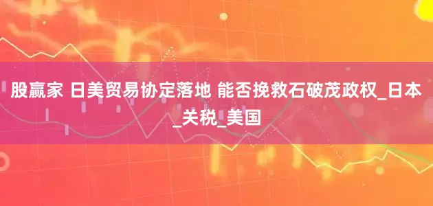 股赢家 日美贸易协定落地 能否挽救石破茂政权_日本_关税_美国
