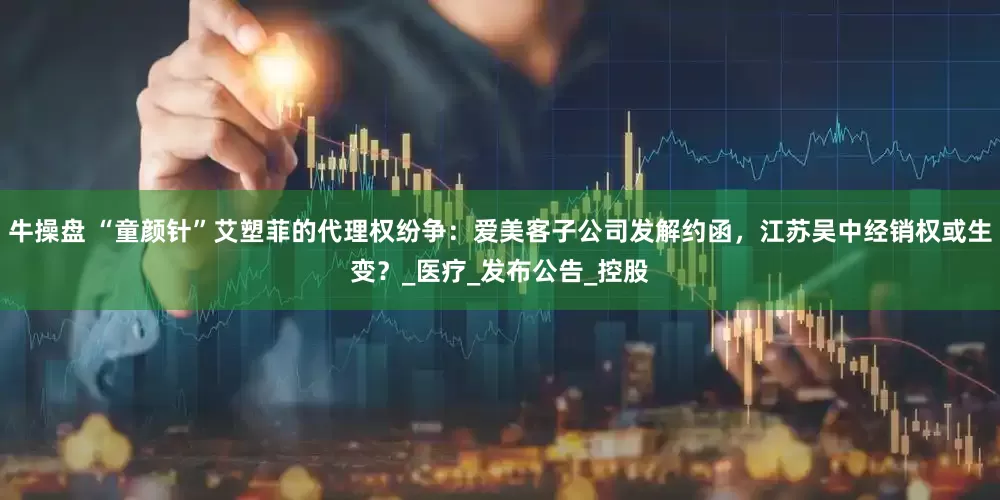 牛操盘 “童颜针”艾塑菲的代理权纷争：爱美客子公司发解约函，江苏吴中经销权或生变？_医疗_发布公告_控股