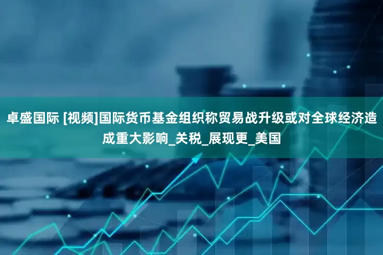 卓盛国际 [视频]国际货币基金组织称贸易战升级或对全球经济造成重大影响_关税_展现更_美国
