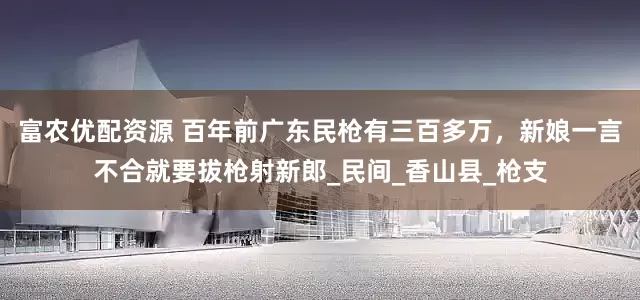 富农优配资源 百年前广东民枪有三百多万，新娘一言不合就要拔枪射新郎_民间_香山县_枪支