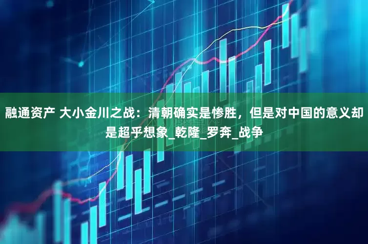 融通资产 大小金川之战：清朝确实是惨胜，但是对中国的意义却是超乎想象_乾隆_罗奔_战争
