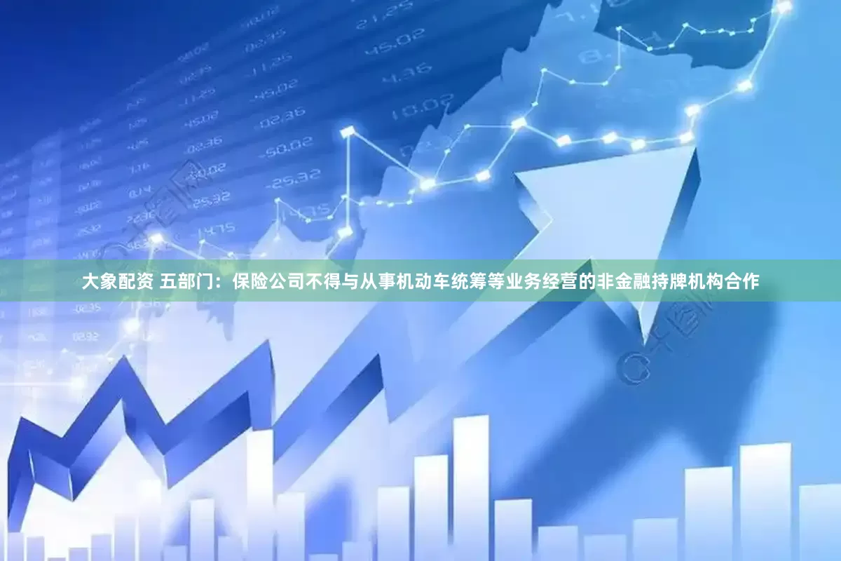 大象配资 五部门：保险公司不得与从事机动车统筹等业务经营的非金融持牌机构合作
