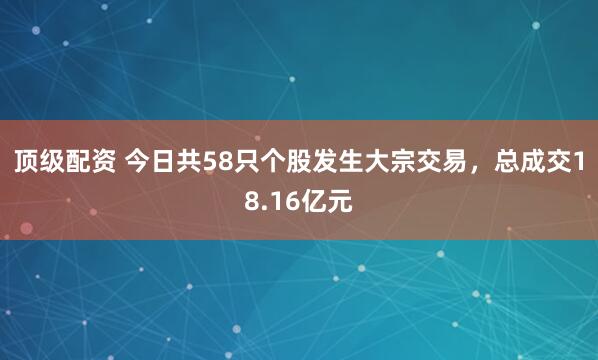 顶级配资 今日共58只个股发生大宗交易，总成交18.16亿元