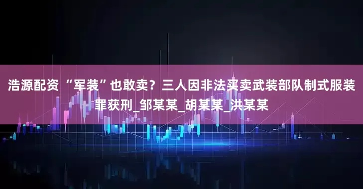 浩源配资 “军装”也敢卖？三人因非法买卖武装部队制式服装罪获刑_邹某某_胡某某_洪某某