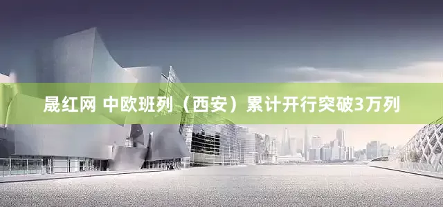 晟红网 中欧班列（西安）累计开行突破3万列