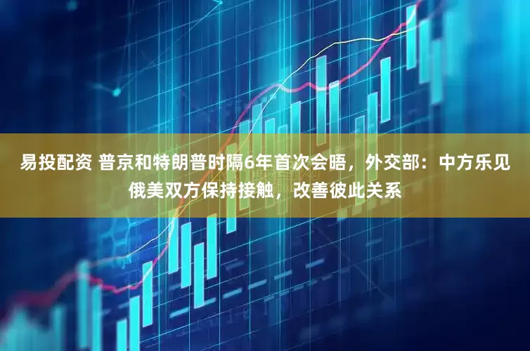 易投配资 普京和特朗普时隔6年首次会晤，外交部：中方乐见俄美双方保持接触，改善彼此关系