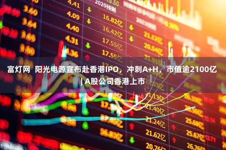 富灯网  阳光电源宣布赴香港IPO，冲刺A+H，市值逾2100亿 | A股公司香港上市