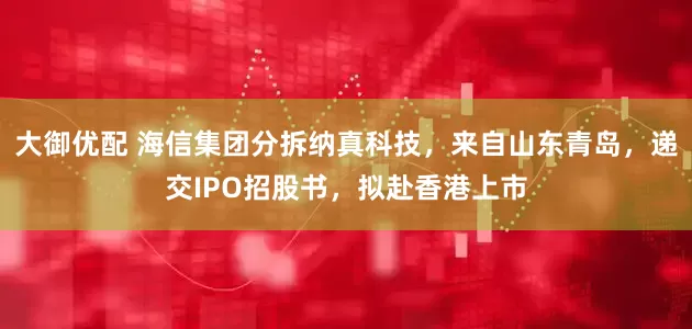 大御优配 海信集团分拆纳真科技，来自山东青岛，递交IPO招股书，拟赴香港上市