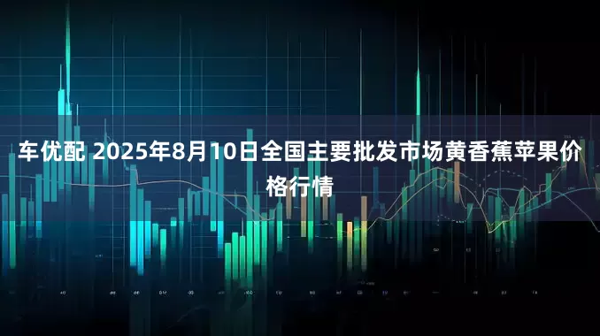 车优配 2025年8月10日全国主要批发市场黄香蕉苹果价格行情