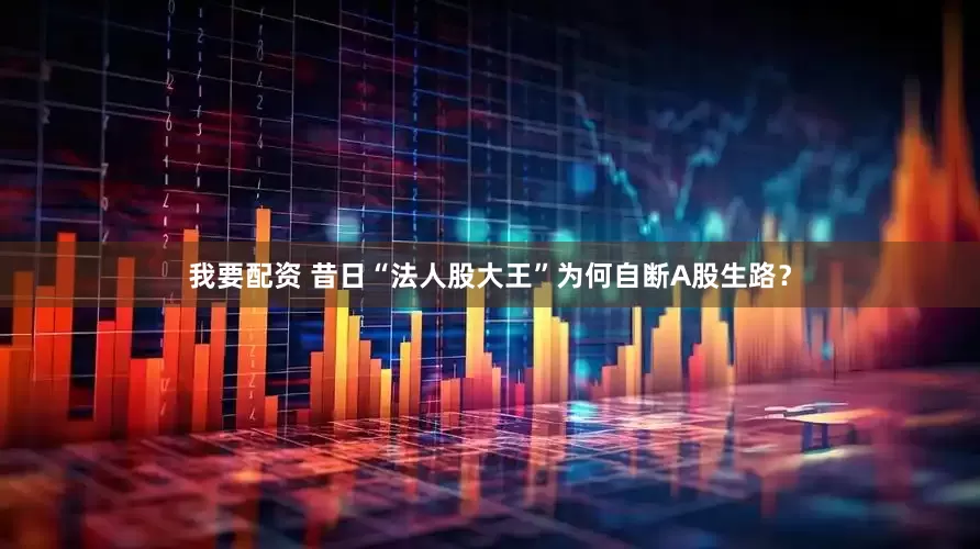 我要配资 昔日“法人股大王”为何自断A股生路？