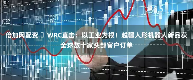 倍加网配资 ​WRC直击：以工业为根！越疆人形机器人新品获全球数十家头部客户订单