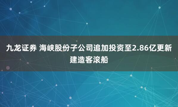 九龙证券 海峡股份子公司追加投资至2.86亿更新建造客滚船