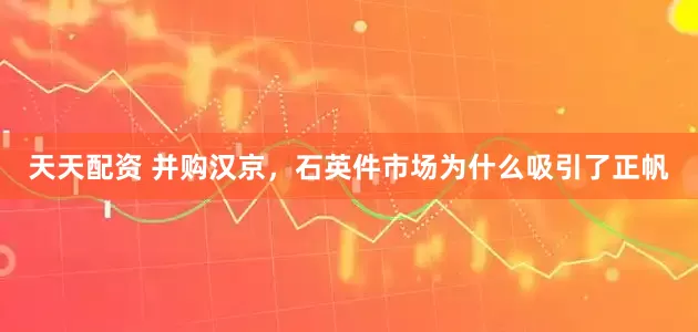 天天配资 并购汉京，石英件市场为什么吸引了正帆