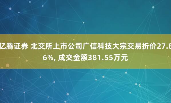 亿腾证券 北交所上市公司广信科技大宗交易折价27.86%, 成交金额381.55万元