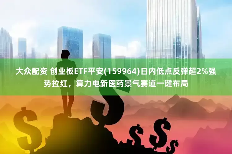 大众配资 创业板ETF平安(159964)日内低点反弹超2%强势拉红，算力电新医药景气赛道一键布局