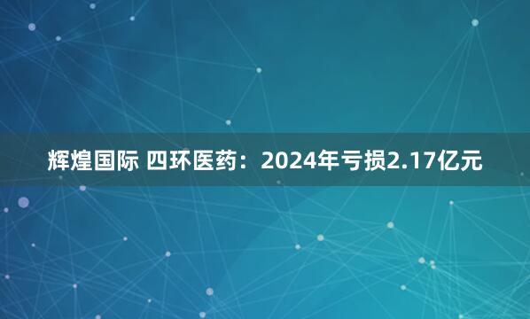 辉煌国际 四环医药：2024年亏损2.17亿元