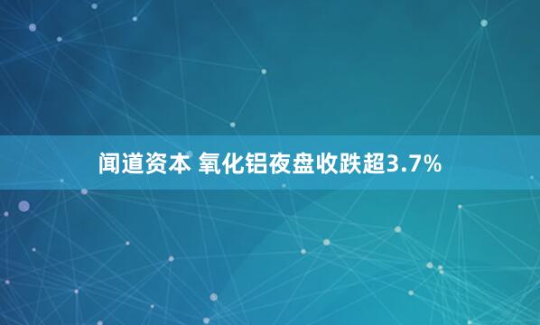 闻道资本 氧化铝夜盘收跌超3.7%