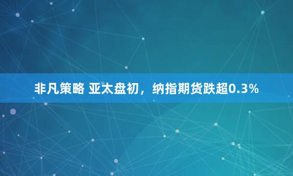 非凡策略 亚太盘初，纳指期货跌超0.3%