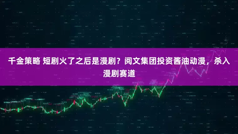 千金策略 短剧火了之后是漫剧？阅文集团投资酱油动漫，杀入漫剧赛道