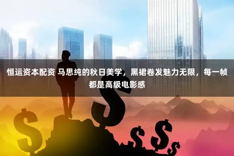 恒运资本配资 马思纯的秋日美学，黑裙卷发魅力无限，每一帧都是高级电影感
