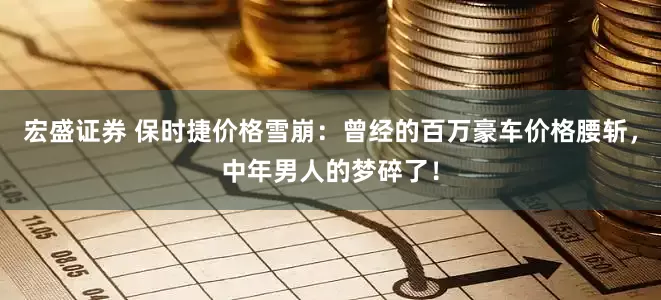 宏盛证券 保时捷价格雪崩：曾经的百万豪车价格腰斩，中年男人的梦碎了！