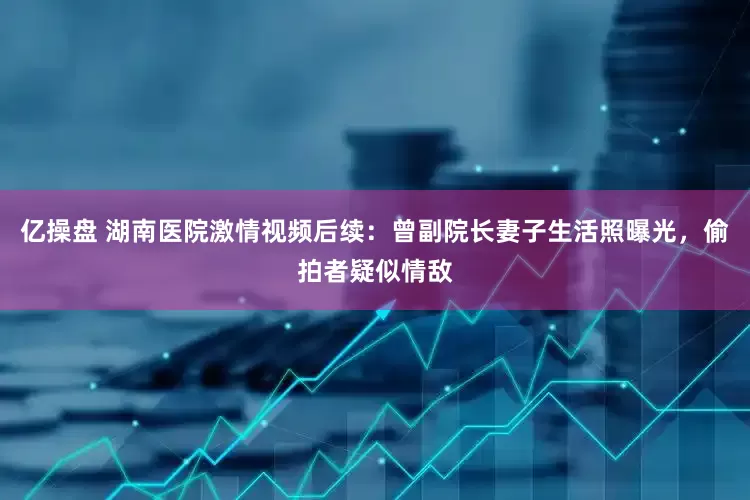 亿操盘 湖南医院激情视频后续：曾副院长妻子生活照曝光，偷拍者疑似情敌