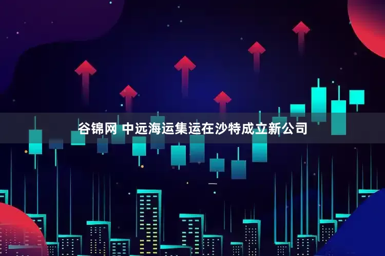 谷锦网 中远海运集运在沙特成立新公司