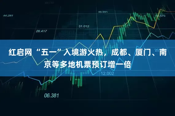 红启网 “五一”入境游火热，成都、厦门、南京等多地机票预订增一倍