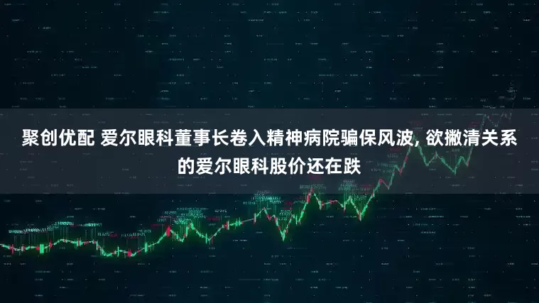聚创优配 爱尔眼科董事长卷入精神病院骗保风波, 欲撇清关系的爱尔眼科股价还在跌