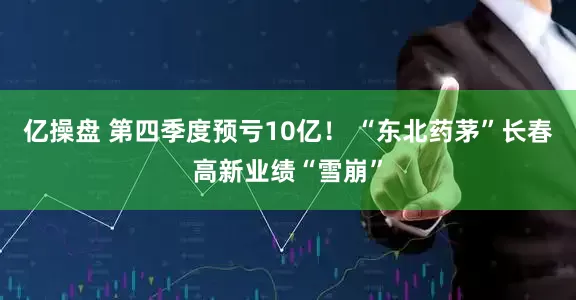 亿操盘 第四季度预亏10亿！ “东北药茅”长春高新业绩“雪崩”