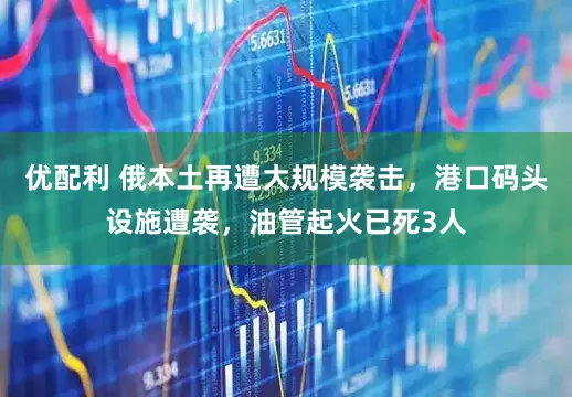 优配利 俄本土再遭大规模袭击，港口码头设施遭袭，油管起火已死3人