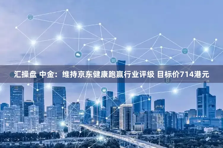 汇操盘 中金:维持京东健康跑赢行业评级 目标价714港元