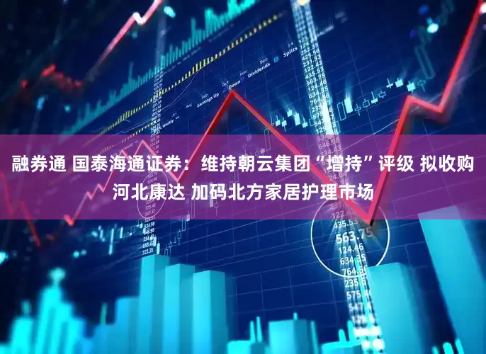 融券通 国泰海通证券：维持朝云集团“增持”评级 拟收购河北康达 加码北方家居护理市场