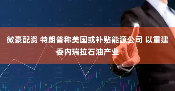 微豪配资 特朗普称美国或补贴能源公司 以重建委内瑞拉石油产业
